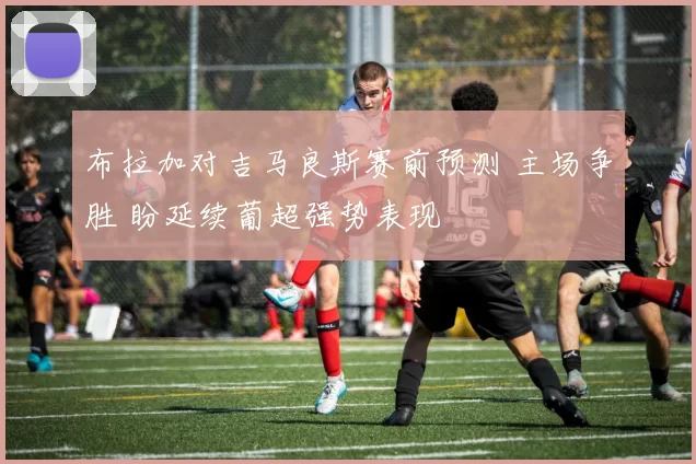 布拉加对吉马良斯赛前预测 主场争胜 盼延续葡超强势表现