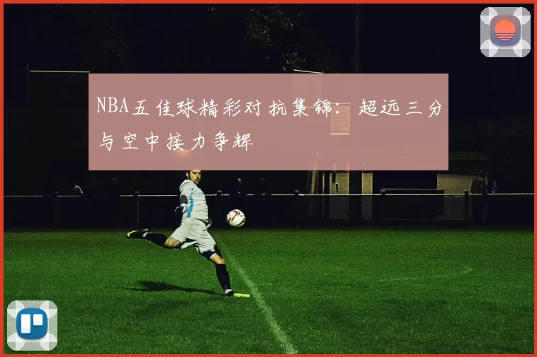 NBA五佳球精彩对抗集锦：超远三分与空中接力争辉