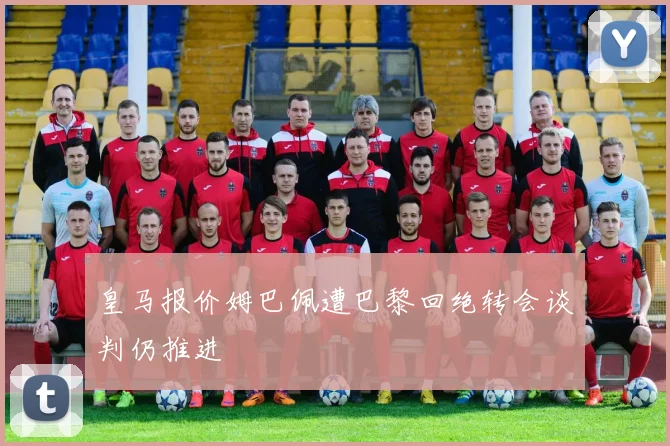 皇马报价姆巴佩遭巴黎回绝转会谈判仍推进