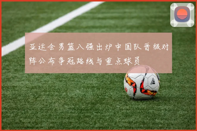亚运会男篮八强出炉中国队晋级对阵公布争冠路线与重点球员