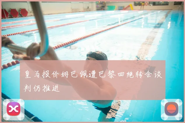 皇马报价姆巴佩遭巴黎回绝转会谈判仍推进